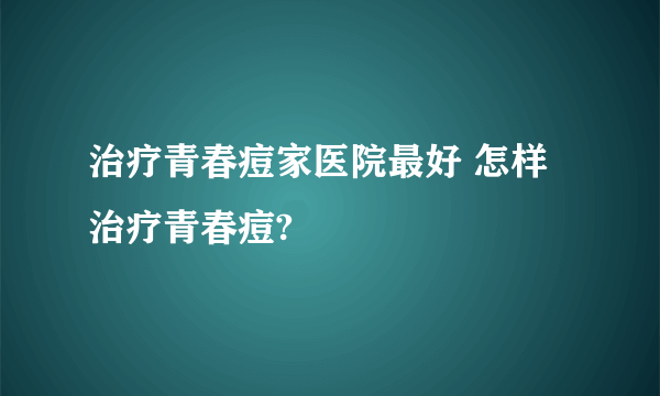 治疗青春痘家医院最好 怎样治疗青春痘?