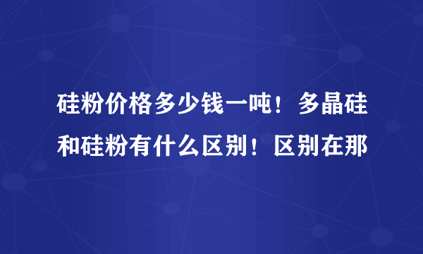 硅粉价格多少钱一吨！多晶硅和硅粉有什么区别！区别在那