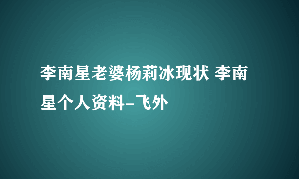 李南星老婆杨莉冰现状 李南星个人资料-飞外