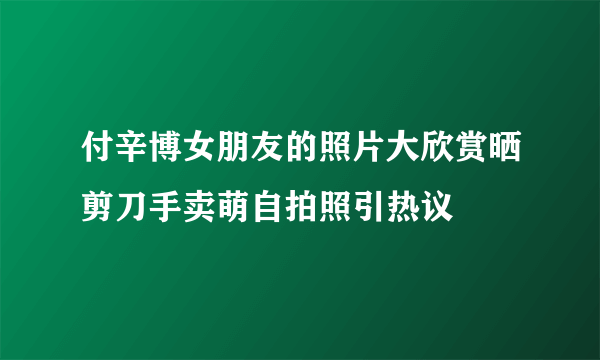 付辛博女朋友的照片大欣赏晒剪刀手卖萌自拍照引热议