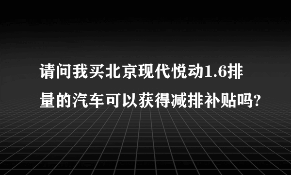 请问我买北京现代悦动1.6排量的汽车可以获得减排补贴吗?