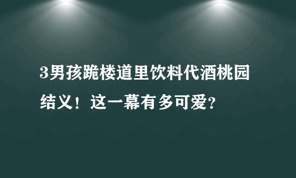 3男孩跪楼道里饮料代酒桃园结义！这一幕有多可爱？