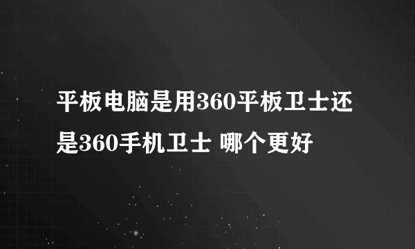 平板电脑是用360平板卫士还是360手机卫士 哪个更好