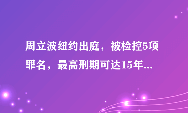 周立波纽约出庭，被检控5项罪名，最高刑期可达15年有必要吗？