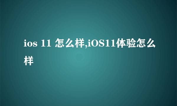 ios 11 怎么样,iOS11体验怎么样