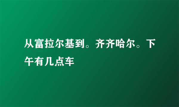 从富拉尔基到。齐齐哈尔。下午有几点车