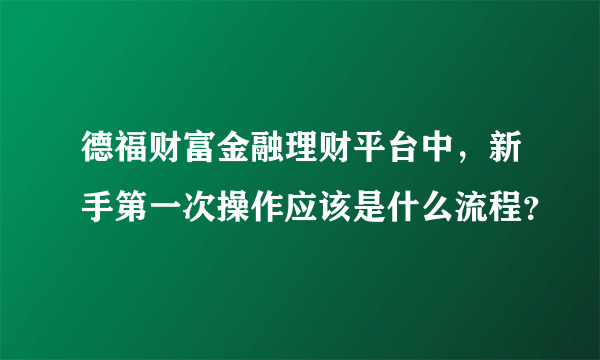 德福财富金融理财平台中，新手第一次操作应该是什么流程？