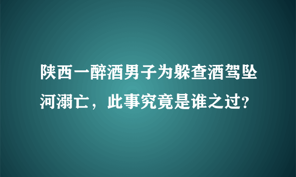 陕西一醉酒男子为躲查酒驾坠河溺亡，此事究竟是谁之过？