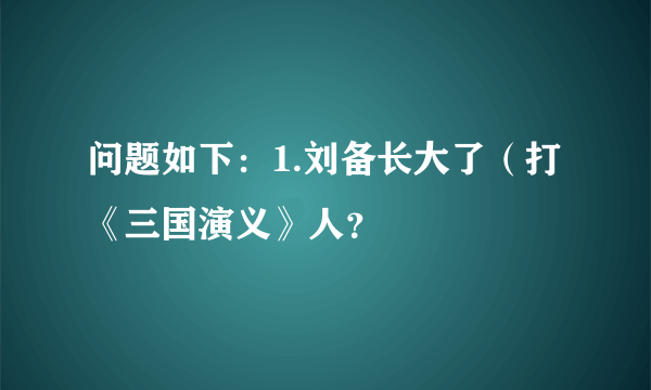 问题如下：1.刘备长大了（打《三国演义》人？