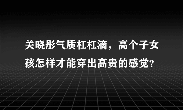 关晓彤气质杠杠滴，高个子女孩怎样才能穿出高贵的感觉？