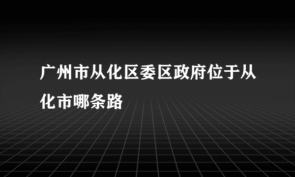 广州市从化区委区政府位于从化市哪条路