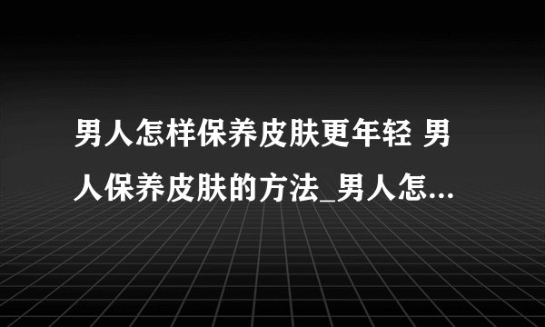 男人怎样保养皮肤更年轻 男人保养皮肤的方法_男人怎样保养皮肤才能保持年轻