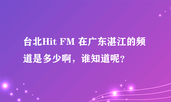 台北Hit FM 在广东湛江的频道是多少啊，谁知道呢？