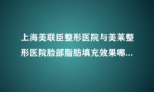 上海美联臣整形医院与美莱整形医院脸部脂肪填充效果哪个？多少？有案例？