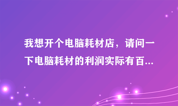 我想开个电脑耗材店，请问一下电脑耗材的利润实际有百分之多少啊？