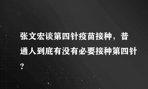 张文宏谈第四针疫苗接种，普通人到底有没有必要接种第四针？