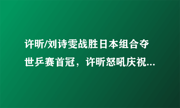 许昕/刘诗雯战胜日本组合夺世乒赛首冠，许昕怒吼庆祝，你怎么看？