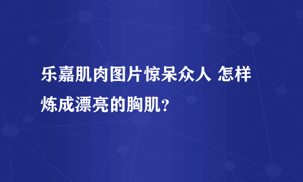 乐嘉肌肉图片惊呆众人 怎样炼成漂亮的胸肌？