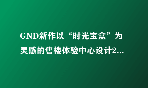 GND新作以“时光宝盒”为灵感的售楼体验中心设计20年来，卓...