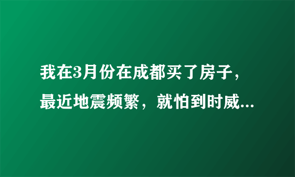 我在3月份在成都买了房子，最近地震频繁，就怕到时威胁到成都，都不敢过去住了，请高人指点