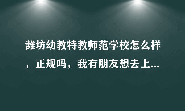 潍坊幼教特教师范学校怎么样，正规吗，我有朋友想去上。哪位大哥知道？求助 急 急！！