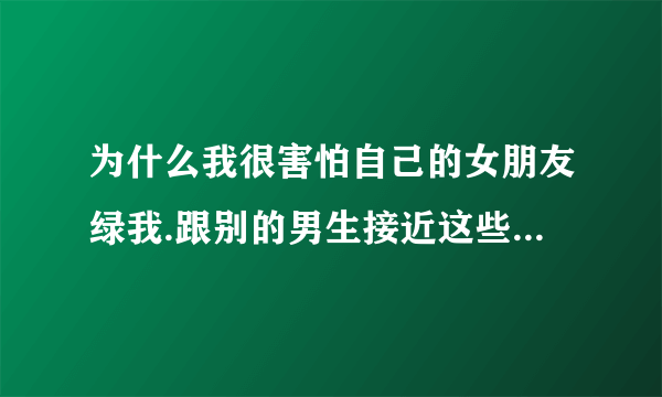 为什么我很害怕自己的女朋友绿我.跟别的男生接近这些 我就吃醋