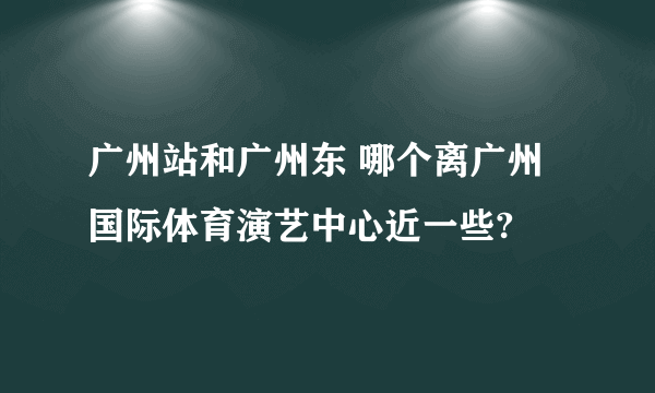 广州站和广州东 哪个离广州国际体育演艺中心近一些?