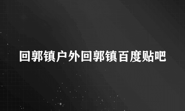 回郭镇户外回郭镇百度贴吧