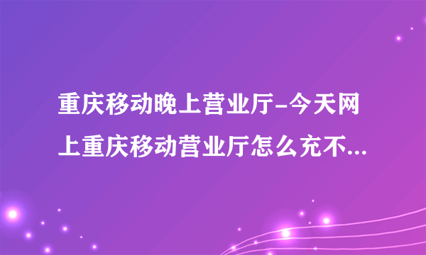 重庆移动晚上营业厅-今天网上重庆移动营业厅怎么充不了话费今天网？