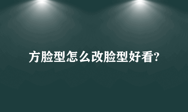 方脸型怎么改脸型好看?