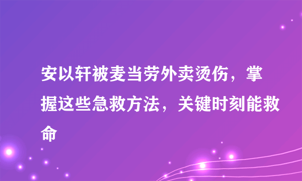 安以轩被麦当劳外卖烫伤，掌握这些急救方法，关键时刻能救命