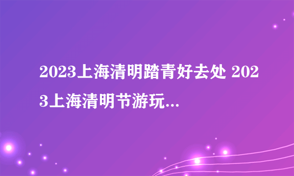 2023上海清明踏青好去处 2023上海清明节游玩踏青的好地方