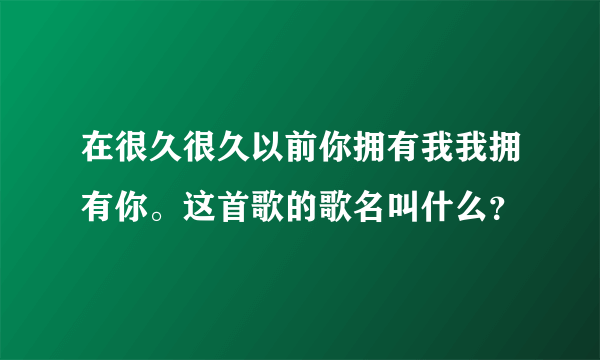 在很久很久以前你拥有我我拥有你。这首歌的歌名叫什么？