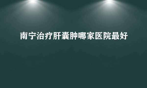 南宁治疗肝囊肿哪家医院最好