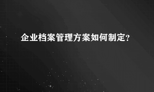 企业档案管理方案如何制定？