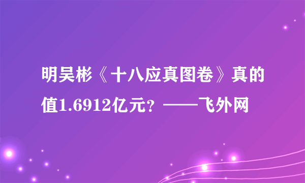 明吴彬《十八应真图卷》真的值1.6912亿元？——飞外网