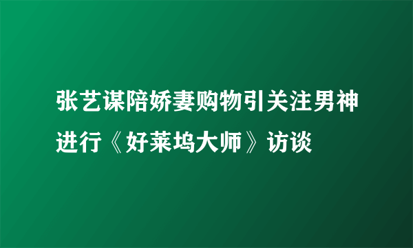 张艺谋陪娇妻购物引关注男神进行《好莱坞大师》访谈