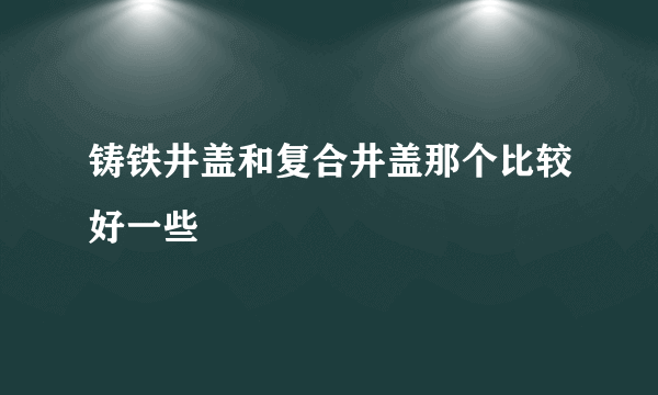 铸铁井盖和复合井盖那个比较好一些