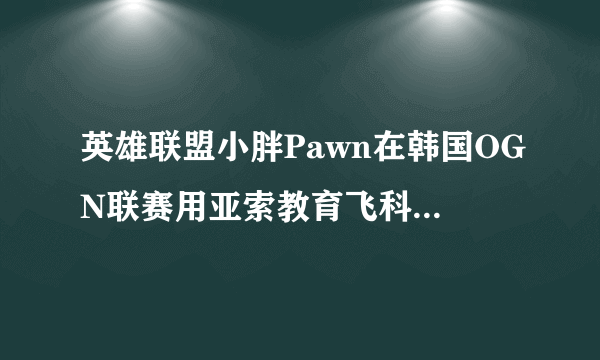 英雄联盟小胖Pawn在韩国OGN联赛用亚索教育飞科的比赛是哪一场？求解求解=_=