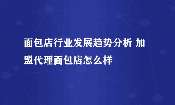 面包店行业发展趋势分析 加盟代理面包店怎么样