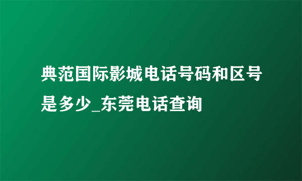 典范国际影城电话号码和区号是多少_东莞电话查询