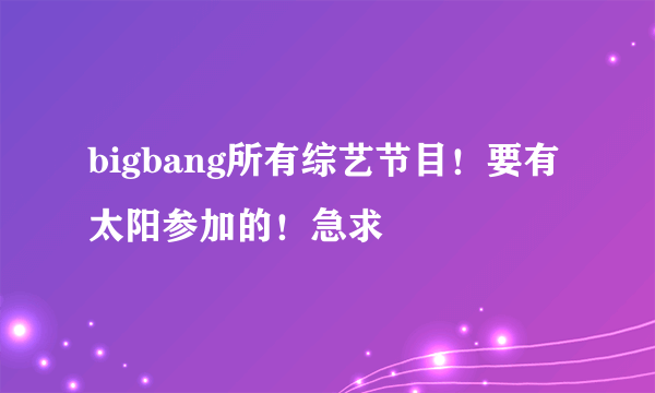 bigbang所有综艺节目！要有太阳参加的！急求