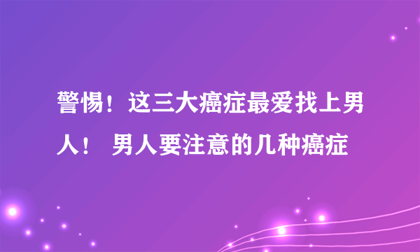 警惕！这三大癌症最爱找上男人！ 男人要注意的几种癌症