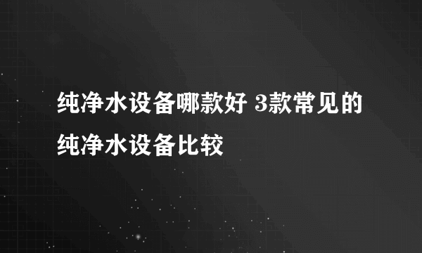 纯净水设备哪款好 3款常见的纯净水设备比较