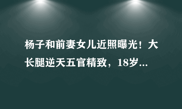 杨子和前妻女儿近照曝光！大长腿逆天五官精致，18岁已从哈佛毕业,