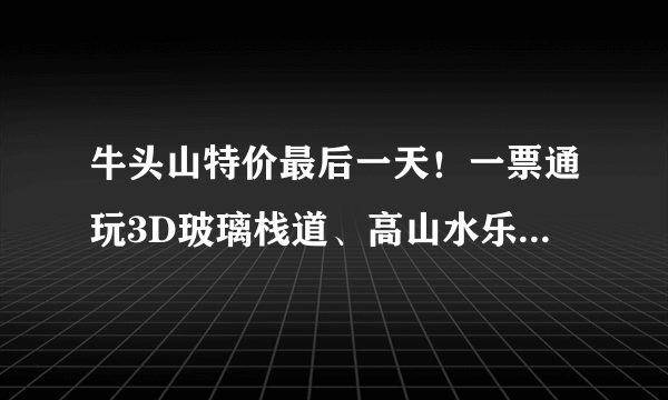 牛头山特价最后一天！一票通玩3D玻璃栈道、高山水乐园、精彩演出...