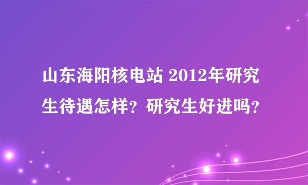 山东海阳核电站 2012年研究生待遇怎样？研究生好进吗？