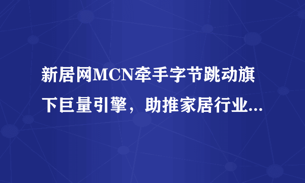 新居网MCN牵手字节跳动旗下巨量引擎，助推家居行业数字化转型！