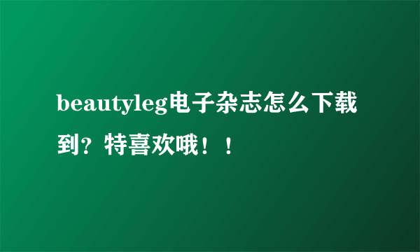 beautyleg电子杂志怎么下载到？特喜欢哦！！