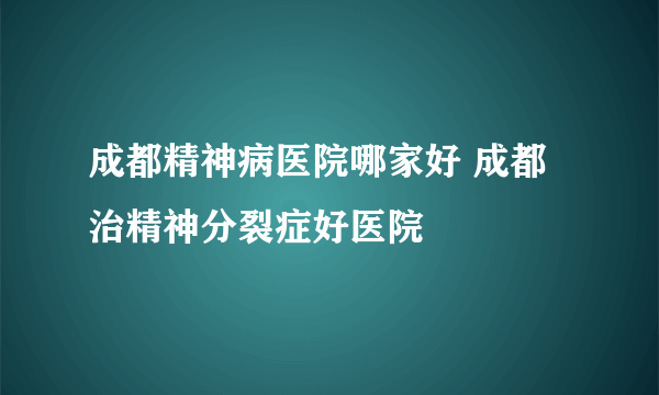 成都精神病医院哪家好 成都治精神分裂症好医院